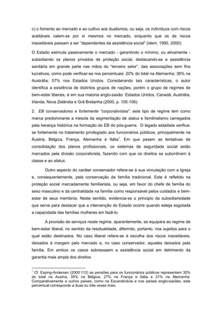 c) o fomento ao mercado e ao cultivo aos dualismos, ou seja, os indivíduos com riscos
aceitáveis valem-se por si mesmos no mercado, enquanto que os de riscos
inaceitáveis passam a ser “dependentes da assistência social” (idem, 1990, 2000).
O Estado estimula passivamente o mercado - garantindo o mínimo; ou ativamente -
subsidiando os planos privados de proteção social, destacando-se a assistência
sanitária em grande parte nas mãos do “terceiro setor”, das associações sem fins
lucrativos, como pode verificar-se nos percentuais: 20% do total na Alemanha; 36% na
Austrália; 57% nos Estados Unidos. Considerando tais características, o autor
identifica a existência de distintos grupos de nações, porém o grupo de regimes de
bem-estar liberais, é em sua maioria anglo-saxão: Estados Unidos, Canadá, Austrália,
Irlanda, Nova Zelândia e Grã Bretanha (2000, p. 105-106).
2. EB conservadores e fortemente “corporativistas”: este tipo de regime tem como
marca predominante a mescla da segmentação de status e familirialismo carregados
pela herança histórica na formação do EB do pós-guerra. O legado estadista verifica-
se fortemente no tratamento privilegiado aos funcionários públicos, principalmente na
Áustria, Bélgica, França, Alemanha e Itália7
. Em que pesem as tentativas de
consolidação dos planos profissionais, os sistemas de seguridade social estão
marcados pela divisão corporativista, fazendo com que os direitos se subordinem à
classe e ao status.
Outro aspecto do caráter conservador refere-se à sua vinculação com a Igreja
e, consequentemente, pela conservação da família tradicional. Este é refletido na
proteção social marcadamente familiarista, ou seja, em favor do chefe de família do
sexo masculino e da centralidade na família como responsável pelos cuidados e bem-
estar de seus membros. Neste sentido, evidencia-se o principio da subsidiariedade
que serve para destacar que a intervenção do Estado ocorre quando esteja esgotada
a capacidade das famílias mulheres em fazê-lo.
A provisão de serviços neste regime, aparentemente, se equipara ao regime de
bem-estar liberal, no sentido da residualidade, diferindo, portanto, nos sujeitos para o
qual estão destinados. No caso liberal refere-se à escolha dos riscos inaceitáveis,
deixados à margem pelo mercado e, no caso conservador, aqueles deixados pela
família. Em ambos os casos sobressaem a assistência social em detrimento da
garantia mais ampla dos direitos.
7
Cf. Esping-Andersen (2000:112) as pensões para os funcionários públicos representam 30%
do total na Austria, 35% na Bélgica, 27% na França e Itália e 21% na Alemanha.
Comparativamente a outros países, como na Escandinávia e nos países anglo-saxões, este
percentual corresponde a duas ou três vezes mais.
 