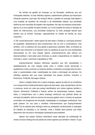 No âmbito da gestão do emprego ou da formação, verifica-se que por
motivações distintas, os dois referidos regimes, implementam políticas que favorecem
enfoques passivos, qual seja: No enfoque liberal, a gestão do emprego está ligada à
uma questão de equilíbrio de mercado e de flexibilidade salarial; sua prioridade
destina-se aos mercados de trabalho não regulados. No caso do enfoque conservador,
liga-se ou a uma questão de apoio familiar, ou à uma questão de induzir à redução da
oferta de mão-de-obra; sua prioridade localiza-se na forte proteção laboral para
adultos que já tenham emprego, especialmente os chefes de família do sexo
masculino.
3- EB “social-democrata”: neste regime de bem-estar o Estado é o principal promotor
da igualdade, destacando-se pelo compromisso não só com o universalismo, mas
também, com a cobertura de risco global e generosos subsídios. Nele, os direitos se
vinculam aos indivíduos e se baseiam mais na cidadania do que em uma necessidade
demonstrada ou em uma relação laboral, caracterizando-se pelo esforço em
desmercantilizar o bem-estar para minimizar ou abolir a dependência do cidadão ao
mercado e, assim, maximizar a igualdade (p.108).
Esping-Andersen destaca diferentes aspectos que têm possibilitado o
estabelecimento de uma relação direta entre o modelo social democrata e
igualitarismo: todos usufruem os mesmos direitos e subsídios; promoção ativa do bem-
estar e oportunidades vitais; redistribuição da renda e eliminação da pobreza. Os
referidos aspectos têm sua maior expressão nos países nórdicos, incluídos, a
Dinamarca, Finlândia, Noruega e Suécia.
Sobre a relação direta com o pleno emprego, apesar de este ter se constituído
num compromisso fundamental deste regime de bem-estar, esta característica não lhe
é exclusiva, tendo em vista que países identificados com outros regimes também o
fizeram. Dinamarca, Finlândia e Suécia, sofrem de desemprego massivo. Apesar
disso, o compromisso com o pleno emprego verifica-se nas políticas ativas do
mercado de trabalho, tanto em termos de recursos gastos como o número de pessoas
envolvidas nos programas de formação, readaptação ou reciclagem profissional. Isso
pode parecer um eco para o workfare norte-americano que Esping-Andersen
(2000:110) se adianta para distinguir entre as prestações condicionadas à realização
de trabalho ali utilizadas e, as nórdicas, onde o Estado deve garantir que todos
disponham dos recursos e motivações necessários para trabalhar.
Apesar dos países nórdicos ostentarem taxas elevadas de substituição de
renda é preciso distingui-los de países de outros regimes que também o fazem. O que
 
