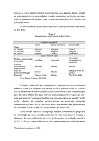 distingue o regime social-democrata dos demais, liga-se ao papel do Estado, à fusão
da universalidade com a generosidade e o caráter marginal dos serviços de bem-estar
privados, ainda que ultimamente razões orçamentárias vêm provocando redução das
prestações sociais.
De forma sintética o quadro abaixo apresenta os principais modelos de Estados
de Bem-Estar.
Quadro 1
Características dos Estados de Bem-Estar
Regimes bem-estar
Liberal Social-democrata Conservador
Papel
da Família Marginal Marginal Central
do Mercado Central Marginal Marginal
do Estado Marginal Central Subsidiário
Estado de Bem-Estar
Modo de solidariedade
dominante
Individual Universal
parentesco
corporativismo
estatismo
Lugar da
solidariedade
predominante
Mercado Estado Família
Grau de
desmercantilização
Mínimo Máximo
alto (p/ o chefe de
família)
Exemplos Estados Unidos Suécia Alemanha, Itália
Fonte: Esping-Andersen, 2000:115
O modelo inicialmente8
elaborado pelo autor, ao mesmo em que tem sido uma
referência quase que obrigatória nos estudos sobre as políticas sociais no contexto
dos EB, também tem merecido críticas que provocaram um re-exame comparativo por
parte do mesmo (2000). Uma delas refere-se à classificação em três regimes de bem-
estar que, para ele, “servía para identificar sus raíces además de su carácter” (p.22),
porém, referia-se às condições socioeconômicas nas economias capitalistas
prevalecentes nos anos 1970 e 1980. Ainda assim, questiona-se sobre a possibilidade
de se distinguir outros modelos, um “quarto mundo” por assim dizer.
Como adverte, tratava de uma tipologia baseada estritamente nos programas
de manutenção da renda, centrada unicamente no nexo entre Estado e mercado e
elaborada, de forma unidimensional, em torno do operário de produção masculino
(p.101), confirmando que a análise de um único programa tampouco pode caracterizar
8
Originalmente publicado em 1990.
 
