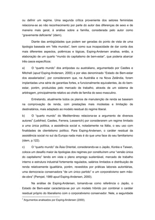 ou definir um regime. Uma segunda crítica proveniente dos setores feministas
relaciona-se ao não reconhecimento por parte do autor das diferenças de sexo e de
maneira mais geral, à análise sobre a família, considerada pelo autor como
“gravemente deficiente” (idem).
Diante das ambigüidades que podem ser geradas do ponto de vista de uma
tipologia baseada em “três mundos”, bem como sua incapacidade de dar conta dos
mais diferentes aspectos, polêmicas e lógicas, Esping-Andersen analisa, então, a
elaboração de um quarto “mundo do capitalismo de bem-estar”, que poderia abarcar
três casos específicos:
a) O “quarto mundo” dos antípodas ou australiano, argumentado por Castles e
Mitchell (apud Esping-Andersen, 2000) e por eles denominado “Estado de Bem-estar
dos assalariados”, por considerarem que, na Austrália e na Nova Zelândia, foram
implantadas uma série de garantias fortes, e funcionalmente equivalentes, às do bem-
estar, porém, produzidas pelo mercado de trabalho, através de um sistema de
arbitragem, principalmente relativo ao chefe de família do sexo masculino.
Entretando, atualmente todos os planos de manutenção de renda se baseiam
na comprovação de renda, com prestações mais modestas e limitação de
destinatários, mais adaptado ao modelo residual do regime liberal.
b) O “quarto mundo” do Mediterrâneo relaciona-se a argumento de diversos
autores9
(Leibfried, Castles, Ferrera, Lessenich) por considerarem um regime limitado
a uma única política, a assistência social e, notadamente na Itália, o seu uso com
finalidades de clientelismo político. Para Esping-Andersen, o caráter residual da
assistência social no sul da Europa nada mais é do que uma face do seu familiarismo
(idem, p.122).
c) O “quarto mundo” da Ásia Oriental, considerando-se o Japão, Koréia e Taiwan,
coloca um desafio maior às tipologias dos regimes por constituírem uma “versão única
do capitalismo” tendo em vista o pleno emprego sustentável, mercado de trabalho
interno e estrutura industrial fortemente regulados, salários limitados e distribuição de
renda relativamente igualitária, porém, revestidos por práticas laborais autoritárias,
uma democracia conservadora “de um único partido” e um corporativismo sem mão-
de-obra” (Pempel, 1989 apud Esping-Andersen, 2000).
Na análise de Esping-Andersen, tomando-se como referência o Japão, o
Estado de Bem-estar caracteriza-se por um modelo híbrido por combinar o caráter
residual próprio do liberalismo com o corporativismo conservador. Nele, a seguridade
9
Argumentos analisados por Esping-Andersen (2000).
 
