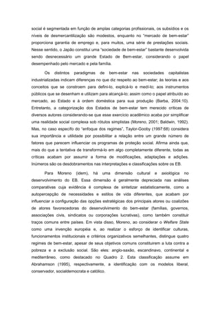 social é segmentada em função de amplas categorias profissionais, os subsídios e os
níveis de desmercantilização são modestos, enquanto no “mercado de bem-estar”
proporciona garantia de emprego e, para muitos, uma série de prestações sociais.
Nesse sentido, o Japão constitui uma “sociedade de bem-estar” bastante desenvolvida
sendo desnecessário um grande Estado de Bem-estar, considerando o papel
desempenhado pelo mercado e pela família.
Os distintos paradigmas de bem-estar nas sociedades capitalistas
industrializadas indicam diferenças no que diz respeito ao bem-estar; às teorias e aos
conceitos que se constroem para defini-lo, explicá-lo e medí-lo; aos instrumentos
públicos que se desenham e utilizam para alcançá-lo; assim como o papel atribuído ao
mercado, ao Estado e à ordem doméstica para sua produção (Barba, 2004:10).
Entretanto, a categorização dos Estados de bem-estar tem merecido críticas de
diversos autores considerando-se que esse exercício acadêmico acaba por simplificar
uma realidade social complexa sob rótulos simplistas (Moreno, 2001; Baldwin, 1992).
Mas, no caso específo do “enfoque dos regimes”, Taylor-Gooby (1997:68) considera
sua importância e utilidade por possibilitar a relação entre um grande número de
fatores que parecem influenciar os programas de proteção social. Afirma ainda que,
mais do que a tentativa de transformá-lo em algo completamente diferente, todas as
críticas acabam por assumir a forma de modificações, adaptações e adições.
Inúmeros são os desdobramentos nas interpretações e classificações sobre os EB.
Para Moreno (idem), há uma dimensão cultural e axiológica no
desenvolvimento do EB. Essa dimensão é geralmente depreciada nas análises
comparativas cuja evidência é complexa de sintetizar estatisticamente, como a
autopercepção de necessidades e estilos de vida diferentes, que acabam por
influenciar a configuração das opções estratégicas dos principais atores ou coalizões
de atores favorecedoras do desenvolvimento do bem-estar (famílias, governos,
associações civis, sindicatos ou corporações lucrativas), como também constituir
traços comuns entre países. Em vista disso, Moreno, ao considerar o Welfare State
como uma invenção européia e, ao realizar o esforço de identificar culturas,
funcionamentos institucionais e critérios organizativos semelhantes, distingue quatro
regimes de bem-estar, apesar de seus objetivos comuns constituirem a luta contra a
pobreza e a exclusão social. São eles: anglo-saxão, escandinavo, continental e
mediterrâneo, como destacado no Quadro 2. Esta classificação assume em
Abrahamson (1995), respectivamente, a identificação com os modelos liberal,
conservador, socialdemocrata e católico.
 