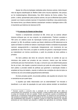 Apesar da crítica às tipologias realizadas pelos diversos autores, todos lançam
mão de alguma classificação do Welfare State como recurso explicativo. Isto porque,
se há modelos/regimes diferenciados, fica difícil tratá-los de forma unitária. Fica,
porém, o alerta, apresentado pelos próprios autores, de que os diferentes tipos podem
coexistir num mesmo contexto nacional. O importante é identificar o tipo predominante.
Da mesma forma, que olhares distintos caracterizam versões e tipologias sobre o EB,
é importante que tratemos da natureza do ES.
1.2 A natureza do Estado de Bem-Estar
Visando a compreensão conceitual do EB, vimos que os autores utilizam
diversos enfoques que, em seu conjunto, se complementam. Therborn considera o
“EB como um sistema social de reprodução humana que provê bens públicos e
privados” (p. 89). As políticas e pactos que fazem referência ao EB relacionam-se às
ações do Estado no sentido de realizar a reprodução simples e ampliada da população
nacional, assegurando-lhe a reprodução intergeracional, com incremento de sua
qualidade de vida. Para tanto, as ações no sentido de garantir a reprodução humana
se materializam em termos econômicos, a partir da provisão de bens públicos e
privados.
Os bens públicos são bens de consumo não-rival, no sentido de que os
indivíduos não podem ser privados de seu consumo, mesmo que não tenham
contribuído para seu financiamento. Ou seja, o consumo que uma determinada pessoa
faz de um bem, não impede o possível consumo por parte de outra pessoa. Constitui
bem público a provisão estatal de políticas que garantam a reprodução simples e
ampliada da força de trabalho, visando à melhoria das condições de vida de todos os
membros de uma comunidade geograficamente delimitada.
Os bens privados (porém, de provisão pública), são aqueles de consumo rival,
e caracteriza-se por quatro tipos:
1) aqueles que estão relacionados com as externalidades10
de mercado e
beneficiam a um setor da população do qual outros setores também se beneficiam
10
Ocorrem quando o consumo e/ou a produção de um determinado bem afeta os
consumidores e/ou produtores, em outros mercados, e esses impactos não são considerados
no preço de mercado do bem em questão. Podem ser positivos, quando os beneficios são
externos (ex. os benefícios sociais gerados pela educação: os membros de uma sociedade e,
não somente os esdudantes, auferem os benefícios de uma população mais educada, que não
são contabilizados pelo mercado); ou negativos, quando os custos são externos (ex. poluição
produzida por uma indústria que prejudica a colheita dos agricultores da vizinhança. Nesse
 