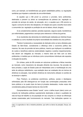 como, por exemplo, as transferências que geram estabilidade política, ou regulações
sanitárias que impedem a extensão de uma enfermidade;
2) aqueles que o EB provê ou promove a provisão, bens preferentes,
destinados a prevenir ou aliviar as conseqüências da pobreza (ex. regulação ou
provisão de serviços de saúde, de educação, etc.); e aqueles que o EB previne ou
regula o consumo de bens não desejáveis, em relação aos quais a escolha recai sobre
o consumidor (ex. regulação ou proibição do uso do tabaco, álcool, drogas);
3) os complementos salariais: pensões especiais, seguros saúde, transferência
por enfermidades, pagamentos e serviços para veteranos e vítimas de guerras;
4) os resultantes das demandas de redistribuição realizadas por distintas forças
e coalizões ou como resultado da própria racionalidade dos estados e/ou dos políticos.
Therborn fundamenta a necessidade de distinção entre os bens ofertados pelo
Estado de Bem-Estar, considerando a diferença entre a economia política dos
mesmos. No caso da provisão de bens públicos, mesmo que impliquem na existência
de custos e benefícios externos (externalidade negativa e positiva respectivamente),
não devem ser relegados ao mercado; o mesmo deve ser feito com os bens
preferentes, à medida que os indivíduos como consumidores individuais são expostos
à situação de escolha.
Em síntese, parte do EB consiste em solucionar problemas e falhas inerentes
ao mercado, como mecanismo de alocação eficiente dos recursos. Na provisão de
bens privados, a ação do Estado pode ser interpretada como a manifestação de uma
série de esforços redistributivo, cuja avaliação deve ser analisada não em termos de
eficiência na alocação, mas também eficiência do instrumento utilizado no sentido de
se alcançar o objetivo.
Para Therborn, os problemas econômicos, políticos, sociais e ideológicos
enfrentados pelo EB distinguem-se em função das combinações produzidas entre
bens públicos e os quatro tipos de bens já privados destacados, muitas vezes não
considerados pelas principais teorias da crise do EB.
Compreendemos esse Estado “social”, como o define Isuani (idem) como um
conjunto de instituições públicas supostamente destinadas a elevar a qualidade de
vida da força de trabalho ou da população em seu conjunto e a reduzir as diferenças
sociais ocasionadas pelo funcionamento do mercado. Tais instituições operam no
caso, é a agricultura e não a indústria poluidora, que sofre os danos da poluição). Souza, s/d,
p,1-2.
 
