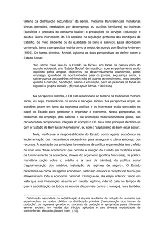 terreno da distribuição secundária11
da renda, mediante transferências monetárias
diretas (pensões, prestações por desemprego ou auxílios familiares) ou indiretas
(subsídios a produtos de consumo básico) e prestações de serviços (educação e
saúde). Outro instrumento do EB consiste na regulação protetora das condições de
trabalho, do meio ambiente ou da qualidade de bens e serviços. Essa abordagem
contempla, tanto a perspectiva restrita como a ampla, de acordo com Esping-Andersen
(1993). De forma sintética, Myrdal, aglutina as duas perspectivas ao definir assim o
Estado Social:
“No último meio século, o Estado se tornou, em todos os países ricos do
mundo ocidental, um ‘Estado Social’ democrático, com empenhamento muito
explícito pelos amplos objectivos de desenvolvimento económido, pleno
emprego, igualdade de oportunidades para os jovens, segurança social, e
salvarguarda dos padrões mínimos não só quanto ao rendimento, mas também
quanto à nutrição, habitação, saúde e educação, para as pessoas de todas as
regiões e grupos sociais”. (Myrdal apud Titmus, 1965:405)
Na perspectiva restrita, o EB está relacionado ao terreno da tradicional melhora
social, ou seja, transferência de renda e serviços sociais. Na perspectiva ampla, as
questões giram em torno da economia política e os interesses estão centrados no
papel do Estado para gestionar e organizar a economia. Nessa perspectiva, os
problemas do emprego, dos salários e da orientação macroeconômica global, são
considerados componentes integrais do complexo EB. Seu tema principal identifica-se
com o “Estado de Bem-Estar Keynesiano”, ou com o “capitalismo de bem-estar social”.
Nele, verifica-se a responsabilidade do Estado como agente econômico na
implementação dos mecanismos necessários para assegurar o pleno emprego dos
recursos. A aceitação dos princípios keynesianos de política orçamentária tem o efeito
de criar uma “base econômica” que permite a atuação do Estado em múltiplas áreas
de funcionamento da sociedade, através do orçamento (política financeira), da política
monetária (ação sobre o crédito e a taxa de câmbio), da política social
(regulamentação dos salários, instalação de regimes de seguro). O Estado
caracteriza-se como um agente econômico particular, emissor e receptor de fluxos que
atravessavam toda a economia nacional. Distingue-se, da etapa anterior, tendo em
vista que sua intervenção assume um caráter legítimo, não só para os tempos de
guerra (mobilização de todos os recuros disponíveis contra o inimigo), mas também,
11
Distribuição secundária ou redistribuição é aquela resultante da redução do aumento que
experimentam as rendas obtidas na distribuição primária (“remuneração dos fatores de
produção”, ou ingressos gerados no processo de produção e apropriados pelos diferentes
setores sociais), em virtude dos tributos aplicados e das diversas modalidades de
transferências efetuadas (Isuani, idem, p.10).
 