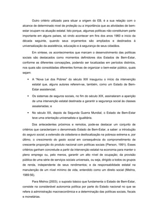 Outro critério utilizado para situar a origem do EB, é a sua relação com o
alcance de determinado nivel de proteção ou a importância que as atividades de bem-
estar ocupam na atuação estatal. Isto porque, algumas políticas não constituiram parte
importante em alguns países, só vindo acontecer em fins dos anos 1960 e inicio da
década seguinte, quando seus orçamentos são ampliados e destinados à
universalização da assistência, educação e à segurança de seus cidadãos.
Em síntese, os acontecimentos que marcam o desenvolvimento das políticas
sociais são destacados como momentos definidores dos Estados de Bem-Estar,
conforme as diferentes concepções, podendo ser localizadas em períodos distintos,
nos quais são consolidadas diferentes formas de organizar o bem-estar público, quais
sejam:
A “Nova Lei dos Pobres” do século XIX inaugurou o início da intervenção
estatal que, alguns autores referem-se, também, como um Estado de Bem-
Estar assistencial;
Os sistemas de seguros sociais, no fim do século XIX, assinalaram a aparição
de uma intervenção estatal destinada a garantir a segurança social às classes
assalariadas; e
No século XX, depois da Segunda Guerra Mundial, o Estado de Bem-Estar
teve uma orientação universalista e igualitária.
Dos antecedentes próximos e remotos, pode-se destacar um conjunto de
critérios que caracterizam o denominado Estado de Bem-Estar, a saber: a introdução
do seguro social; a extensão da cidadania e desfocalização na pobreza extrema e, por
último, o crescimento do gasto social em consequência do comprometimento de
crescente proporção do produto nacional com políticas sociais (Pierson, 1991). Esses
critérios ganham concretude a partir da intervenção estatal na economia para manter o
pleno emprego ou, pelo menos, garantir um alto nível de ocupação; da provisão
pública de uma série de serviços sociais universais, ou seja, dirigido a todos os grupos
de renda, independente de seus rendimentos; e da responsabilidade estatal na
manutenção de um nível mínimo de vida, entendido como um direito social (Mishra,
1989:56).
Para Mishra (2003), o suposto básico que fundamenta o Estado de Bem-Estar,
consiste na considerável autonomia política por parte do Estado nacional no que se
refere à administração macroeconômica e a determinação das políticas sociais, fiscais
e monetárias.
 