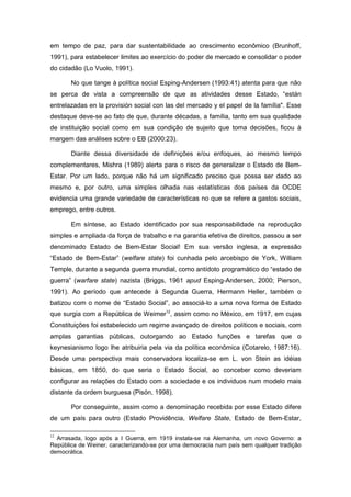 em tempo de paz, para dar sustentabilidade ao crescimento econômico (Brunhoff,
1991), para estabelecer limites ao exercício do poder de mercado e consolidar o poder
do cidadão (Lo Vuolo, 1991).
No que tange à política social Esping-Andersen (1993:41) atenta para que não
se perca de vista a compreensão de que as atividades desse Estado, “están
entrelazadas en la provisión social con las del mercado y el papel de la família". Esse
destaque deve-se ao fato de que, durante décadas, a família, tanto em sua qualidade
de instituição social como em sua condição de sujeito que toma decisões, ficou à
margem das análises sobre o EB (2000:23).
Diante dessa diversidade de definições e/ou enfoques, ao mesmo tempo
complementares, Mishra (1989) alerta para o risco de generalizar o Estado de Bem-
Estar. Por um lado, porque não há um significado preciso que possa ser dado ao
mesmo e, por outro, uma simples olhada nas estatísticas dos países da OCDE
evidencia uma grande variedade de características no que se refere a gastos sociais,
emprego, entre outros.
Em síntese, ao Estado identificado por sua responsabilidade na reprodução
simples e ampliada da força de trabalho e na garantia efetiva de direitos, passou a ser
denominado Estado de Bem-Estar Social! Em sua versão inglesa, a expressão
“Estado de Bem-Estar” (welfare state) foi cunhada pelo arcebispo de York, William
Temple, durante a segunda guerra mundial, como antídoto programático do “estado de
guerra” (warfare state) nazista (Briggs, 1961 apud Esping-Andersen, 2000; Pierson,
1991). Ao período que antecede à Segunda Guerra, Hermann Heller, também o
batizou com o nome de “Estado Social”, ao associá-lo a uma nova forma de Estado
que surgia com a República de Weimer12
, assim como no México, em 1917, em cujas
Constituições foi estabelecido um regime avançado de direitos políticos e sociais, com
amplas garantias públicas, outorgando ao Estado funções e tarefas que o
keynesianismo logo lhe atribuiria pela via da política econômica (Cotarelo, 1987:16).
Desde uma perspectiva mais conservadora localiza-se em L. von Stein as idéias
básicas, em 1850, do que seria o Estado Social, ao conceber como deveriam
configurar as relações do Estado com a sociedade e os individuos num modelo mais
distante da ordem burguesa (Pisón, 1998).
Por conseguinte, assim como a denominação recebida por esse Estado difere
de um país para outro (Estado Providência, Welfare State, Estado de Bem-Estar,
12
Arrasada, logo após a I Guerra, em 1919 instala-se na Alemanha, um novo Governo: a
República de Weiner, caracterizando-se por uma democracia num país sem qualquer tradição
democrática.
 