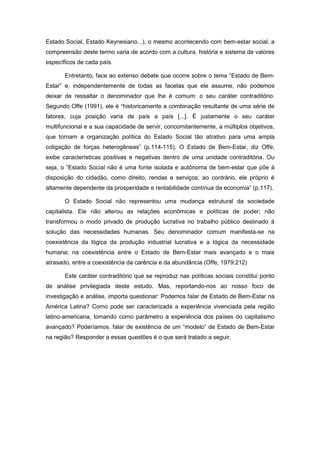 Estado Social, Estado Keynesiano...), o mesmo acontecendo com bem-estar social, a
compreensão deste termo varia de acordo com a cultura, história e sistema de valores
específicos de cada país.
Entretanto, face ao extenso debate que ocorre sobre o tema “Estado de Bem-
Estar” e, independentemente de todas as facetas que ele assume, não podemos
deixar de ressaltar o denominador que lhe é comum: o seu caráter contraditório.
Segundo Offe (1991), ele é “historicamente a combinação resultante de uma série de
fatores, cuja posição varia de país a país [...]. É justamente o seu caráter
multifuncional e a sua capacidade de servir, concomitantemente, a múltiplos objetivos,
que tornam a organização política do Estado Social tão atrativo para uma ampla
coligação de forças heterogêneas” (p.114-115). O Estado de Bem-Estar, diz Offe,
exibe características positivas e negativas dentro de uma unidade contraditória. Ou
seja, o “Estado Social não é uma fonte isolada e autônoma de bem-estar que põe à
disposição do cidadão, como direito, rendas e serviços; ao contrário, ele próprio é
altamente dependente da prosperidade e rentabilidade contínua da economia” (p.117).
O Estado Social não representou uma mudança estrutural da sociedade
capitalista. Ele não alterou as relações econômicas e políticas de poder; não
transformou o modo privado de produção lucrativa no trabalho público destinado à
solução das necessidades humanas. Seu denominador comum manifesta-se na
coexistência da lógica da produção industrial lucrativa e a lógica da necessidade
humana; na coexistência entre o Estado de Bem-Estar mais avançado e o mais
atrasado, entre a coexistência da carência e da abundância (Offe, 1979:212)
Este caráter contraditório que se reproduz nas políticas sociais constitui ponto
de análise privilegiada deste estudo. Mas, reportando-nos ao nosso foco de
investigação e análise, importa questionar: Podemos falar de Estado de Bem-Estar na
América Latina? Como pode ser caracterizada a experiência vivenciada pela região
latino-americana, tomando como parâmetro a experiência dos países do capitalismo
avançado? Poderíamos, falar de existência de um “modelo” de Estado de Bem-Estar
na região? Responder a essas questões é o que será tratado a seguir.
 