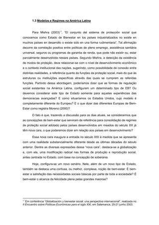 1.3 Modelos e Regimes na América Latina
Para Mishra (2003)13
, “El conjunto del sistema de protección social que
conocemos como Estado de Bienestar en los países industrializados no existe en
muchos países en desarrollo o existe sólo en una forma rudimentaria”. Tal afirmação
decorre da correlação positiva entre políticas de pleno emprego, assistência sanitária
universal, seguros ou programas de garantia de renda, que pode não existir ou, estar
parcialmente desenvolvida nesses países. Segundo Mishra, a detecção da existência
de modos de proteção, deve relacionar-se com o nível de desenvolvimento econômico
e o contexto institucional das nações, sugerindo, como possibilidade de conexão entre
distintas realidades, a referência quanto às funções da proteção social, mais do que às
estruturas ou instituições específicas através das quais se cumprem as referidas
funções. Partindo dessa abordagem, poderíamos dizer que as formas de regulação
social existentes na América Latina, configuram um determinado tipo de EB? Ou
devemos considerar este tipo de Estado somente para aquelas experiências das
democracias avançadas? E como situaríamos os Estados Unidos, cujo modelo é
completamente diferente do Europeu? E o que dizer das diferentes Europas de Bem-
Estar como registra Moreno (2000)?
O fato é que, trazendo a discussão para os dias atuais, se considerarmos que
as concepções de bem-estar que serviram de referência para consolidação de regimes
de proteção social adotado pelos países desenvolvidos em meados do século XX já
têm nova cara, o que poderemos dizer em relação aos países em desenvolvimento?
Essa nova cara inaugura a entrada no século XXI à medida que se apresenta
com uma realidade substancialmente diferente desde as últimas décadas do século
anterior. Dentre as diversas expressões dessa “nova cara”, destaca-se a globalização
e, com ela, uma modificação radical nas formas de produção e reprodução social,
antes centrada no Estado, com base na concepção de soberania.
Hoje, configura-se um novo cenário. Nele, além de um novo tipo de Estado,
também se destaca uma confusa, ou melhor, complexa, noção de bem-estar: É bem-
estar a satisfação das necessidades sociais básicas por parte de toda a sociedade? É
bem-estar o alcance da felicidade plena pelas grandes maiorias?
13
Em conferência “Globalización y bienestar social: una perspectiva internacional”, realizada no
II Encuentro sobre Políticas Económicas para el siglo XXI, em Salamanca, 20-21 junho 2003.
 