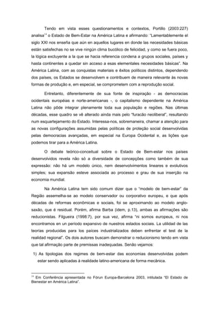 Tendo em vista esses questionamentos e contextos, Portillo (2003:227)
analisa14
o Estado de Bem-Estar na América Latina e afirmando: “Lamentablemente el
siglo XXI nos enseña que aún en aquellos lugares en donde las necesidades básicas
están satisfechas no se vive ningún clima bucólico de felicidad, y como se fuera poco,
la lógica excluyente a la que se hacia referencia condena a grupos sociales, países y
hasta continentes a quedar sin acceso a esas elementales necesidades básicas”. Na
América Latina, com as conquistas materiais e êxitos políticos distintos, dependendo
dos países, os Estados se desenvolvem e contribuem de maneira relevante às novas
formas de produção e, em especial, se comprometem com a reprodução social.
Entretanto, diferentemente de sua fonte de inspiração - as democracias
ocidentais européias e norte-americanas -, o capitalismo dependente na América
Latina não pôde integrar plenamente toda sua população e regiões. Nas últimas
décadas, esse quadro se vê alterado ainda mais pelo “furacão neoliberal”, resultando
num esquartejamento do Estado. Interessa-nos, sobremaneira, chamar a atenção para
as novas configurações assumidas pelas políticas de proteção social desenvolvidas
pelas democracias avançadas, em especial na Europa Ocidental e, as lições que
podemos tirar para a América Latina.
O debate teórico-conceitual sobre o Estado de Bem-estar nos países
desenvolvidos revela não só a diversidade de concepções como também de sua
expressão: não há um modelo único, nem desenvolvimentos lineares e evolutivos
simples; sua expansão esteve associada ao processo e grau de sua inserção na
economia mundial.
Na América Latina tem sido comum dizer que o “modelo de bem-estar” da
Região assemelha-se ao modelo conservador ou corporativo europeu, e que após
décadas de reformas econômicas e sociais, foi se aproximando ao modelo anglo-
saxão, que é residual. Porém, afirma Barba (idem, p.13), ambas as afirmações são
reducionistas. Filgueira (1998:7), por sua vez, afirma “ni somos europeus, ni nos
encontramos en un período expansivo de nuestros estados sociais. La utilidad de las
teorías producidas para los paíces industrializados deben enfrentar el test de la
realidad regional”. Os dois autores buscam demonstrar o reducionismo tendo em vista
que tal afirmação parte de premissas inadequadas. Senão vejamos:
1) As tipologias dos regimes de bem-estar das economias desenvolvidas podem
estar sendo aplicadas à realidade latino-americana de forma mecânica.
14
Em Conferência apresentada no Fórun Europa-Barcelona 2003, intitulada “El Estado de
Bienestar en América Latina”.
 