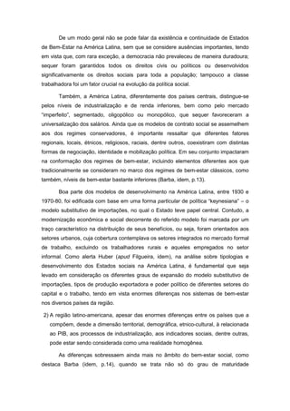 De um modo geral não se pode falar da existência e continuidade de Estados
de Bem-Estar na América Latina, sem que se considere ausências importantes, tendo
em vista que, com rara exceção, a democracia não prevaleceu de maneira duradoura;
sequer foram garantidos todos os direitos civis ou políticos ou desenvolvidos
significativamente os direitos sociais para toda a população; tampouco a classe
trabalhadora foi um fator crucial na evolução da política social.
Também, a América Latina, diferentemente dos países centrais, distingue-se
pelos níveis de industrialização e de renda inferiores, bem como pelo mercado
“imperfeito”, segmentado, oligopólico ou monopólico, que sequer favoreceram a
universalização dos salários. Ainda que os modelos de contrato social se assemelhem
aos dos regimes conservadores, é importante ressaltar que diferentes fatores
regionais, locais, étnicos, religiosos, raciais, dentre outros, coexistiram com distintas
formas de negociação, identidade e mobilização política. Em seu conjunto impactaram
na conformação dos regimes de bem-estar, incluindo elementos diferentes aos que
tradicionalmente se consideram no marco dos regimes de bem-estar clássicos, como
também, níveis de bem-estar bastante inferiores (Barba, idem, p.13).
Boa parte dos modelos de desenvolvimento na América Latina, entre 1930 e
1970-80, foi edificada com base em uma forma particular de política “keynesiana” – o
modelo substitutivo de importações, no qual o Estado teve papel central. Contudo, a
modernização econômica e social decorrente do referido modelo foi marcada por um
traço característico na distribuição de seus benefícios, ou seja, foram orientados aos
setores urbanos, cuja cobertura contemplava os setores integrados no mercado formal
de trabalho, excluindo os trabalhadores rurais e aqueles empregados no setor
informal. Como alerta Huber (apud Filgueira, idem), na análise sobre tipologias e
desenvolvimento dos Estados sociais na América Latina, é fundamental que seja
levado em consideração os diferentes graus de expansão do modelo substitutivo de
importações, tipos de produção exportadora e poder político de diferentes setores do
capital e o trabalho, tendo em vista enormes diferenças nos sistemas de bem-estar
nos diversos países da região.
2) A região latino-americana, apesar das enormes diferenças entre os países que a
compõem, desde a dimensão territorial, demográfica, etnico-cultural, à relacionada
ao PIB, aos processos de industrialização, aos indicadores sociais, dentre outras,
pode estar sendo considerada como uma realidade homogênea.
As diferenças sobressaem ainda mais no âmbito do bem-estar social, como
destaca Barba (idem, p.14), quando se trata não só do grau de maturidade
 
