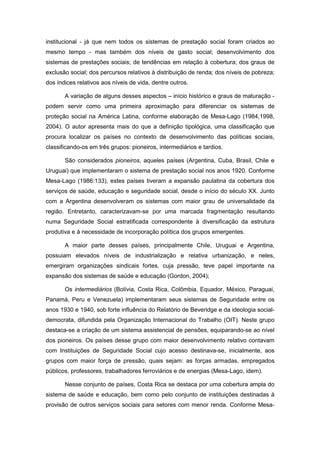 institucional - já que nem todos os sistemas de prestação social foram criados ao
mesmo tempo - mas também dos níveis de gasto social; desenvolvimento dos
sistemas de prestações sociais; de tendências em relação à cobertura; dos graus de
exclusão social; dos percursos relativos à distribuição de renda; dos níveis de pobreza;
dos índices relativos aos níveis de vida, dentre outros.
A variação de alguns desses aspectos – início histórico e graus de maturação -
podem servir como uma primeira aproximação para diferenciar os sistemas de
proteção social na América Latina, conforme elaboração de Mesa-Lago (1984,1998,
2004). O autor apresenta mais do que a definição tipológica, uma classificação que
procura localizar os países no contexto de desenvolvimento das políticas sociais,
classificando-os em três grupos: pioneiros, intermediários e tardios.
São considerados pioneiros, aqueles países (Argentina, Cuba, Brasil, Chile e
Uruguai) que implementaram o sistema de prestação social nos anos 1920. Conforme
Mesa-Lago (1986:133), estes países tiveram a expansão paulatina da cobertura dos
serviços de saúde, educação e seguridade social, desde o início do século XX. Junto
com a Argentina desenvolveram os sistemas com maior grau de universalidade da
região. Entretanto, caracterizavam-se por uma marcada fragmentação resultando
numa Seguridade Social estratificada correspondente à diversificação da estrutura
produtiva e à necessidade de incorporação política dos grupos emergentes.
A maior parte desses países, principalmente Chile, Uruguai e Argentina,
possuiam elevados níveis de industrialização e relativa urbanização, e neles,
emergiram organizações sindicais fortes, cuja pressão, teve papel importante na
expansão dos sistemas de saúde e educação (Gordon, 2004);
Os intermediários (Bolívia, Costa Rica, Colômbia, Equador, México, Paraguai,
Panamá, Peru e Venezuela) implementaram seus sistemas de Seguridade entre os
anos 1930 e 1940, sob forte influência do Relatório de Beveridge e da ideologia social-
democrata, difundida pela Organização Internacional do Trabalho (OIT). Neste grupo
destaca-se a criação de um sistema assistencial de pensões, equiparando-se ao nível
dos pioneiros. Os países desse grupo com maior desenvolvimento relativo contavam
com Instituições de Seguridade Social cujo acesso destinava-se, inicialmente, aos
grupos com maior força de pressão, quais sejam: as forças armadas, empregados
públicos, professores, trabalhadores ferroviários e de energias (Mesa-Lago, idem).
Nesse conjunto de países, Costa Rica se destaca por uma cobertura ampla do
sistema de saúde e educação, bem como pelo conjunto de instituições destinadas à
provisão de outros serviços sociais para setores com menor renda. Conforme Mesa-
 