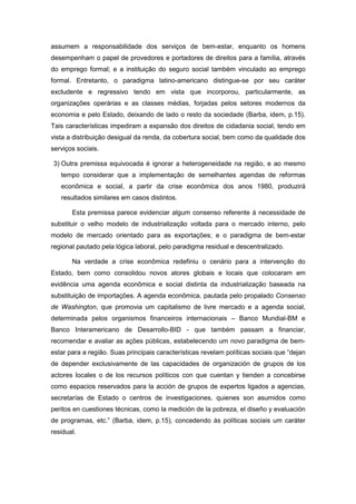 assumem a responsabilidade dos serviços de bem-estar, enquanto os homens
desempenham o papel de provedores e portadores de direitos para a família, através
do emprego formal; e a instituição do seguro social também vinculado ao emprego
formal. Entretanto, o paradigma latino-americano distingue-se por seu caráter
excludente e regressivo tendo em vista que incorporou, particularmente, as
organizações operárias e as classes médias, forjadas pelos setores modernos da
economia e pelo Estado, deixando de lado o resto da sociedade (Barba, idem, p.15).
Tais características impediram a expansão dos direitos de cidadania social, tendo em
vista a distribuição desigual da renda, da cobertura social, bem como da qualidade dos
serviços sociais.
3) Outra premissa equivocada é ignorar a heterogeneidade na região, e ao mesmo
tempo considerar que a implementação de semelhantes agendas de reformas
econômica e social, a partir da crise econômica dos anos 1980, produzirá
resultados similares em casos distintos.
Esta premissa parece evidenciar algum consenso referente à necessidade de
substituir o velho modelo de industrialização voltada para o mercado interno, pelo
modelo de mercado orientado para as exportações; e o paradigma de bem-estar
regional pautado pela lógica laboral, pelo paradigma residual e descentralizado.
Na verdade a crise econômica redefiniu o cenário para a intervenção do
Estado, bem como consolidou novos atores globais e locais que colocaram em
evidência uma agenda econômica e social distinta da industrialização baseada na
substituição de importações. A agenda econômica, pautada pelo propalado Consenso
de Washington, que promovia um capitalismo de livre mercado e a agenda social,
determinada pelos organismos financeiros internacionais – Banco Mundial-BM e
Banco Interamericano de Desarrollo-BID - que também passam a financiar,
recomendar e avaliar as ações públicas, estabelecendo um novo paradigma de bem-
estar para a região. Suas principais características revelam políticas sociais que “dejan
de depender exclusivamente de las capacidades de organización de grupos de los
actores locales o de los recursos políticos con que cuentan y tienden a concebirse
como espacios reservados para la acción de grupos de expertos ligados a agencias,
secretarías de Estado o centros de investigaciones, quienes son asumidos como
peritos en cuestiones técnicas, como la medición de la pobreza, el diseño y evaluación
de programas, etc.” (Barba, idem, p.15), concedendo às políticas sociais um caráter
residual.
 