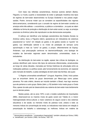 Com base nas referidas características, diversos autores alertam (Barba,
Filgueira, Lo Vuolo,) quanto a necessidade de evitar a aplicação mecânica dos tipos
de regimes de bem-estar desenvolvidos na Europa Ocidental e nos países anglo-
saxões. Porém, torna-se mister que se considere as especificidades dos regimes
latino-americanos, considerando que o conceito de regime de bem-estar constitui os
arranjos entre três esferas – a econômica, a pública e a doméstica -, os quais se vêem
refletidos na forma de produção e distribuição do bem-estar social; ou seja, os arranjos
possíveis na América Latina não reproduzem os das democracias avançadas.
O esforço por identificar uma tipologia característica dos Estados Sociais na
América Latina, levou a Filgueira (idem), apoiando-se em indicadores de cobertura
populacional (o “como” em relação ao gasto); e de gastos sociais (o “quanto” do
gasto); sua distribuição setorial e os níveis de prestação de serviços (uma
aproximação a mais ao “como” se gasta), a propor, diferentemente de Esping-
Andersen, cuja preocupação centra-se na desmercantilização, uma tipologia de
modelos de bem-estar regionais assim denominados: universalistas, duais e
excludentes.
Na distribuição do bem-estar na região, apesar das críticas às tipologias, os
autores identificam pelo menos três tipos de estruturas diferenciadas, amadurecidas
ao longo de várias décadas, marcadas por formas históricas de articulação entre as
instituições públicas e a política social, pelo funcionamento da economia, em especial
pelo mercado de trabalho, e pelas estratégias de bem-estar das famílias, tais quais:
1) Regime universalista estratificado15
(Uruguai, Argentina, Chile). Inclui países
que se encontram dentro do grupo denominado por Mesa-Lago como países
pioneiros. Por este critério, deveria ser incluído também o Brasil, mas logo veremos
que ele pertence a outro grupo. Barba (idem, p.18) também inclui neste grupo a Costa
Rica, apesar de este país ter desenvolvido seu sistema de bem-estar mais tardiamente
que os demais países.
Nestes países, até os anos 1970, e sob o modelo substitutivo de importações
(MSI), observavam-se os maiores níveis de gasto social (ver Tabela 2); a menor
heterogeneidade étnico-cultural; a maior cobertura do seguro social e dos sistemas
educativos e de saúde; os menores níveis de pobreza rural, urbana e total; os
menores índices de concentração de renda; os indicadores mais baixos em relação à
precarização do trabalho e subemprego; os melhores índices em matéria de
15
Nomenclatura semelhante - “universalismo fragmentado"- também utilizada por Duhau (1995)
e, “estratificado”, por Gordon (1996). Ver Duhau, 1997:187.
 