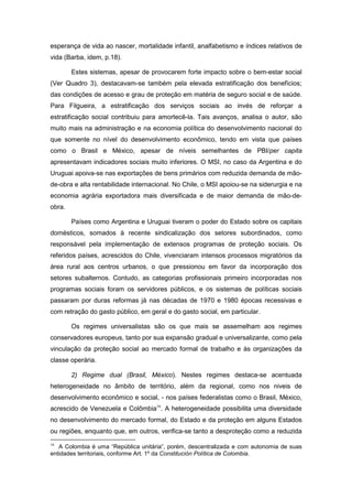 esperança de vida ao nascer, mortalidade infantil, analfabetismo e índices relativos de
vida (Barba, idem, p.18).
Estes sistemas, apesar de provocarem forte impacto sobre o bem-estar social
(Ver Quadro 3), destacavam-se também pela elevada estratificação dos benefícios;
das condições de acesso e grau de proteção em matéria de seguro social e de saúde.
Para Filgueira, a estratificação dos serviços sociais ao invés de reforçar a
estratificação social contribuiu para amortecê-la. Tais avanços, analisa o autor, são
muito mais na administração e na economia política do desenvolvimento nacional do
que somente no nível do desenvolvimento econômico, tendo em vista que países
como o Brasil e México, apesar de níveis semelhantes de PBI/per capita
apresentavam indicadores sociais muito inferiores. O MSI, no caso da Argentina e do
Uruguai apoiva-se nas exportações de bens primários com reduzida demanda de mão-
de-obra e alta rentabilidade internacional. No Chile, o MSI apoiou-se na siderurgia e na
economia agrária exportadora mais diversificada e de maior demanda de mão-de-
obra.
Países como Argentina e Uruguai tiveram o poder do Estado sobre os capitais
domésticos, somados à recente sindicalização dos setores subordinados, como
responsável pela implementação de extensos programas de proteção sociais. Os
referidos países, acrescidos do Chile, vivenciaram intensos processos migratórios da
área rural aos centros urbanos, o que pressionou em favor da incorporação dos
setores subalternos. Contudo, as categorias profissionais primeiro incorporadas nos
programas sociais foram os servidores públicos, e os sistemas de políticas sociais
passaram por duras reformas já nas décadas de 1970 e 1980 épocas recessivas e
com retração do gasto público, em geral e do gasto social, em particular.
Os regimes universalistas são os que mais se assemelham aos regimes
conservadores europeus, tanto por sua expansão gradual e universalizante, como pela
vinculação da proteção social ao mercado formal de trabalho e às organizações da
classe operária.
2) Regime dual (Brasil, México). Nestes regimes destaca-se acentuada
heterogeneidade no âmbito de território, além da regional, como nos niveis de
desenvolvimento econômico e social, - nos países federalistas como o Brasil, México,
acrescido de Venezuela e Colômbia16
. A heterogeneidade possibilita uma diversidade
no desenvolvimento do mercado formal, do Estado e da proteção em alguns Estados
ou regiões, enquanto que, em outros, verifica-se tanto a desproteção como a reduzida
16
A Colombia é uma “República unitária”, porém, descentralizada e com autonomia de suas
entidades territoriais, conforme Art. 1º da Constitución Política de Colombia.
 