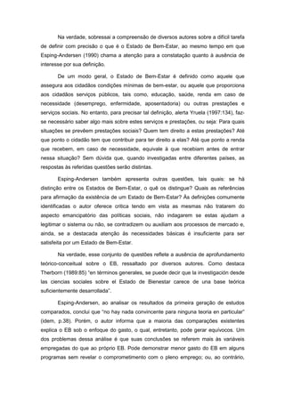 Na verdade, sobressai a compreensão de diversos autores sobre a difícil tarefa
de definir com precisão o que é o Estado de Bem-Estar, ao mesmo tempo em que
Esping-Andersen (1990) chama a atenção para a constatação quanto à ausência de
interesse por sua definição.
De um modo geral, o Estado de Bem-Estar é definido como aquele que
assegura aos cidadãos condições mínimas de bem-estar, ou aquele que proporciona
aos cidadãos serviços públicos, tais como, educação, saúde, renda em caso de
necessidade (desemprego, enfermidade, aposentadoria) ou outras prestações e
serviços sociais. No entanto, para precisar tal definição, alerta Yruela (1997:134), faz-
se necessário saber algo mais sobre estes serviços e prestações, ou seja: Para quais
situações se prevêem prestações sociais? Quem tem direito a estas prestações? Até
que ponto o cidadão tem que contribuir para ter direito a elas? Até que ponto a renda
que recebem, em caso de necessidade, equivale à que recebiam antes de entrar
nessa situação? Sem dúvida que, quando investigadas entre diferentes países, as
respostas às referidas questões serão distintas.
Esping-Andersen também apresenta outras questões, tais quais: se há
distinção entre os Estados de Bem-Estar, o quê os distingue? Quais as referências
para afirmação da existência de um Estado de Bem-Estar? Às definições comumente
identificadas o autor oferece critica tendo em vista as mesmas não tratarem do
aspecto emancipatório das políticas sociais, não indagarem se estas ajudam a
legitimar o sistema ou não, se contradizem ou auxiliam aos processos de mercado e,
ainda, se a destacada atenção às necessidades básicas é insuficiente para ser
satisfeita por um Estado de Bem-Estar.
Na verdade, esse conjunto de questões reflete a ausência de aprofundamento
teórico-conceitual sobre o EB, ressaltado por diversos autores. Como destaca
Therborn (1989:85) “en términos generales, se puede decir que la investigación desde
las ciencias sociales sobre el Estado de Bienestar carece de una base teórica
suficientemente desarrollada”.
Esping-Andersen, ao analisar os resultados da primeira geração de estudos
comparados, conclui que “no hay nada convincente para ninguna teoria en particular”
(idem, p.38). Porém, o autor informa que a maioria das comparações existentes
explica o EB sob o enfoque do gasto, o qual, entretanto, pode gerar equívocos. Um
dos problemas dessa análise é que suas conclusões se referem mais às variáveis
empregadas do que ao próprio EB. Pode demonstrar menor gasto do EB em alguns
programas sem revelar o comprometimento com o pleno emprego; ou, ao contrário,
 