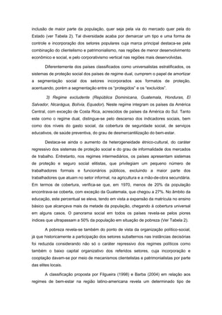 inclusão de maior parte da população, quer seja pela via do mercado quer pela do
Estado (ver Tabela 2). Tal diversidade acaba por demarcar um tipo e uma forma de
controle e incorporação dos setores populares cuja marca principal destaca-se pela
combinação do clientelismo e patrimonialismo, nas regiões de menor desenvolvimento
econômico e social, e pelo corporativismo vertical nas regiões mais desenvolvidas.
Diferentemente dos países classificados como universalistas estratificados, os
sistemas de proteção social dos países de regime dual, cumprem o papel de amortizar
a segmentação social dos setores incorporados aos formatos de proteção,
acentuando, porém a segmentação entre os “protegidos” e os “excluídos”.
3) Regime excludente (República Dominicana, Guatemala, Honduras, El
Salvador, Nicarágua, Bolívia, Equador). Neste regime integram os países da América
Central, com exceção de Costa Rica, acrescidos de países da América do Sul. Tanto
este como o regime dual, distingue-se pelo descenso dos indicadores sociais, bem
como dos níveis do gasto social, da cobertura de seguridade social, de serviços
educativos, de saúde preventiva, do grau de desmercantilização do bem-estar.
Destaca-se ainda o aumento da heterogeneidade étnico-cultural, do caráter
regressivo dos sistemas de proteção social e do grau de informalidade dos mercados
de trabalho. Entretanto, nos regimes intermediários, os países apresentam sistemas
de proteção e seguro social elitistas, que privilegiam um pequeno número de
trabalhadores formais e funcionários públicos, excluindo a maior parte dos
trabalhadores que atuam no setor informal, na agricultura e a mão-de-obra secundária.
Em termos de cobertura, verifica-se que, em 1970, menos de 20% da população
encontrava-se coberta, com exceção da Guatemala, que chegou a 27%. No âmbito da
educação, este percentual se eleva, tendo em vista a expansão da matrícula no ensino
básico que alcançava mais da metade da população, chegando à cobertura universal
em alguns casos. O panorama social em todos os países revela-se pelos piores
índices que ultrapassam a 50% da população em situação de pobreza (Ver Tabela 2).
A pobreza revela-se também do ponto de vista da organização político-social,
já que historicamente a participação dos setores subalternos nas instâncias decisórias
foi reduzida considerando não só o caráter repressivo dos regimes políticos como
também o baixo capital organizativo dos referidos setores, cuja incorporação e
cooptação davam-se por meio de mecanismos clientelistas e patrimonialistas por parte
das elites locais.
A classificação proposta por Filgueira (1998) e Barba (2004) em relação aos
regimes de bem-estar na região latino-americana revela um determinado tipo de
 