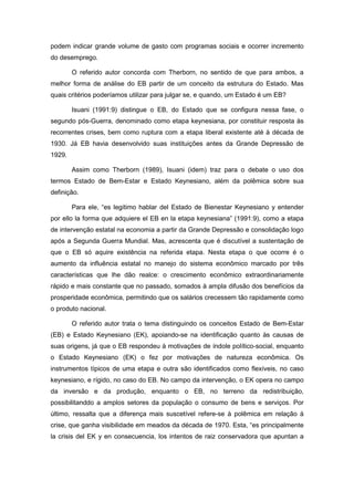 podem indicar grande volume de gasto com programas sociais e ocorrer incremento
do desemprego.
O referido autor concorda com Therborn, no sentido de que para ambos, a
melhor forma de análise do EB partir de um conceito da estrutura do Estado. Mas
quais critérios poderíamos utilizar para julgar se, e quando, um Estado é um EB?
Isuani (1991:9) distingue o EB, do Estado que se configura nessa fase, o
segundo pós-Guerra, denominado como etapa keynesiana, por constituir resposta às
recorrentes crises, bem como ruptura com a etapa liberal existente até à década de
1930. Já EB havia desenvolvido suas instituições antes da Grande Depressão de
1929.
Assim como Therborn (1989), Isuani (idem) traz para o debate o uso dos
termos Estado de Bem-Estar e Estado Keynesiano, além da polêmica sobre sua
definição.
Para ele, “es legitimo hablar del Estado de Bienestar Keynesiano y entender
por ello la forma que adquiere el EB en la etapa keynesiana” (1991:9), como a etapa
de intervenção estatal na economia a partir da Grande Depressão e consolidação logo
após a Segunda Guerra Mundial. Mas, acrescenta que é discutível a sustentação de
que o EB só aquire existência na referida etapa. Nesta etapa o que ocorre é o
aumento da influência estatal no manejo do sistema econômico marcado por três
características que lhe dão realce: o crescimento econômico extraordinariamente
rápido e mais constante que no passado, somados à ampla difusão dos benefícios da
prosperidade econômica, permitindo que os salários crecessem tão rapidamente como
o produto nacional.
O referido autor trata o tema distinguindo os conceitos Estado de Bem-Estar
(EB) e Estado Keynesiano (EK), apoiando-se na identificação quanto às causas de
suas origens, já que o EB respondeu à motivações de índole político-social, enquanto
o Estado Keynesiano (EK) o fez por motivações de natureza econômica. Os
instrumentos típicos de uma etapa e outra são identificados como flexíveis, no caso
keynesiano, e rígido, no caso do EB. No campo da intervenção, o EK opera no campo
da inversão e da produção, enquanto o EB, no terreno da redistribuição,
possibilitanddo a amplos setores da população o consumo de bens e serviços. Por
último, ressalta que a diferença mais suscetível refere-se à polêmica em relação à
crise, que ganha visibilidade em meados da década de 1970. Esta, “es principalmente
la crisis del EK y en consecuencia, los intentos de raiz conservadora que apuntan a
 