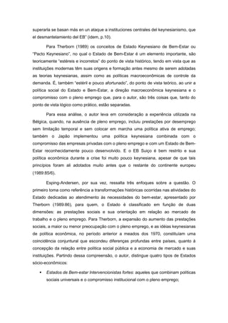 superarla se basan más en un ataque a instituciones centrales del keynesianismo, que
el desmantelamiento del EB” (idem, p.10).
Para Therborn (1989) os conceitos de Estado Keynesiano de Bem-Estar ou
“Pacto Keynesiano”, no qual o Estado de Bem-Estar é um elemento importante, são
teoricamente “estéreis e incorretos” do ponto de vista histórico, tendo em vista que as
instituições modernas têm suas origens e formação antes mesmo de serem adotadas
as teorias keynesianas, assim como as políticas macroeconômicas de controle da
demanda. É, também “estéril e pouco afortunado”, do ponto de vista teórico, ao unir a
política social do Estado e Bem-Estar, a direção macroeconômica keynesiana e o
compromisso com o pleno emprego que, para o autor, são três coisas que, tanto do
ponto de vista lógico como prático, estão separadas.
Para essa análise, o autor leva em consideração a experiência utilizada na
Bélgica, quando, na ausência de pleno emprego, incluiu prestações por desemprego
sem limitação temporal e sem colocar em marcha uma política ativa de emprego;
também o Japão implementou uma política keynesiana combinada com o
compromisso das empresas privadas com o pleno emprego e com um Estado de Bem-
Estar reconhecidamente pouco desenvolvido. E o EB Suiço é bem restrito e sua
política econômica durante a crise foi muito pouco keynesiana, apesar de que tais
princípios foram ali adotados muito antes que o restante do continente europeu
(1989:85/6).
Esping-Andersen, por sua vez, ressalta três enfoques sobre a questão. O
primeiro toma como referência a transformações históricas ocorridas nas atividades do
Estado dedicadas ao atendimento às necessidades do bem-estar, apresentado por
Therborn (1989:86), para quem, o Estado é classificado em função de duas
dimensões: as prestações sociais e sua orientação em relação ao mercado de
trabalho e o pleno emprego. Para Therborn, a expansão do aumento das prestações
sociais, a maior ou menor preocupação com o pleno emprego, e as idéias keynesianas
de política econômica, no período anterior a meados dos 1970, constituíam uma
coincidência conjuntural que escondeu diferenças profundas entre países, quanto à
concepção da relação entre política social pública e a economia de mercado e suas
instituições. Partindo dessa compreensão, o autor, distingue quatro tipos de Estados
sócio-econômicos:
Estados de Bem-estar Intervencionistas fortes: aqueles que combinam políticas
sociais universais e o compromisso institucional com o pleno emprego;
 