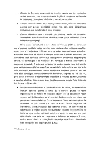 Estados de Bem-estar compensatórios brandos: aqueles que têm prestações
sociais generosas, mas fundamentalmente dirigidas à compensar a existência
do desemprego, com pouca influência no mercado de trabalho;
Estados orientados para o pleno emprego com escassa política de bem-estar:
aqueles com poucas prestações sociais, mas com certo compromisso
institucional para manutenção do pleno emprego;
Estados orientados para o mercado com escassa política de bem-estar:
aqueles com provisão limitada de serviços sociais e pouca intervenção pública
em relação ao emprego.
Outro enfoque conceitual é o apresentado por Titmuss3
(1981) ao considerar
que a busca da igualdade implica escolhas entre objetivos e fins políticos em conflito,
assim como a formulação de políticas e serviços sociais como meios para alcançá-la.
Entretanto, nem todas as políticas e serviços sociais têm o mesmo significado: um
deles refere-se às políticas e serviços que se ocupam dos problemas e das patologias
sociais, da acomodação e re-habilitação dos indivíduos e famílias aos valores e
normas da sociedade. O outro que considera os serviços sociais como instrumento
para satisfazer necessidades específicas na sociedade, independente dos juízos de
valor em relação aos indivíduos e famílias se constituir problemas sociais ou não. Em
vista desta concepção, Titmuss construiu um modelo que, segundo ele (1981:37-38),
pode ajudar a encontrar a ordem em toda a desordem e confusão dos fatos, sistemas
e escolhas referidos a determinadas áreas da vida econômica e social. Nele, distinguiu
três tipos de política social:
Modelo residual de política social de bem-estar: as instituições de bem-estar
intervêm somente quando a família ou o mercado privado se veem
impossibilitados de fazê-lo. O verdadeiro objetivo do EB consiste em “fazer
com que os indivíduos atuem por si mesmos”. Sua base teórica tem origem nos
primeiros momentos da Lei dos Pobres inglesa e apóia-se na visão orgânica da
sociedade, na qual prevalece a idéia do Estado árbitro desgarrado da
sociedade e, na individualização dos problemas sociais. Tem como modelo de
redistribuição o “modelo atuarial individualizado”, baseado conceitualmente na
teoria do risco social, individual, coletivo e geral, no qual, por um valor
determinado, uma parte se compromete a indenizar ou assegurar à outra,
contra perdas, devido a contingências ou perigo especificado, denominado
risco configurado pelo seguro privado (p.122).
3
Ver Pereira, 1994a.
 