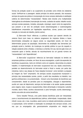 formas de proteção social e ao surgimento da provisão como direito de cidadania
social. Verificam-se a passagem, desde princípio do século passado, dos escassos
serviços de ajuda aos pobres à incorporação de novos campos dedicados à satisfação
coletiva de determinadas “necessidades”. Nestes está incluída uma multiplicidade
heterogênea de atividades (manutenção da renda, cuidados da saúde, trabalho social,
serviços sociais pessoais, moradia, educação, emprego), assim como de segmentos,
que passam a ser alvo de proteção social (desempregados e subempregados
trabalhadores amparados por legislações específicas, viúvas, jovens com tardia
inserção no mercado de trabalho, dentre outros).
2) Bem-estar fiscal: refere-se, a políticas sociais que operam através do
sistema fiscal (com base no sistema progressivo de impostos diretos e taxas
denominadas cotizações ao seguro social, ou seguridade social), em favor de
determinados grupos da população, decorrentes da ampliação das demandas por
proteção social e, também, de mudanças na opinião pública no que diz respeito à
relação existente entre o Estado, o indivíduo e a família. Em seu raio de ação inclui um
crescente apoio à família, através do reconhecimento de um grande número de
“necessidades” e de “dependências”.
3) Bem-estar ocupacional: refere-se ao bem-estar realizado no âmbito de
empresas públicas e privadas, em favor de seus empregados, a partir da expansão de
benefícios ocupacionais, tanto em dinheiro como em espécie, decorrentes do próprio
trabalho. A implementação do bem-estar ocupacional teve seu rápido crescimento,
paralelo ao desenvolvimento do bem-estar social e fiscal e revela, por parte das
indústrias, tanto o seu desejo de “boas relações humanas”, como também a projeção
da imagem do “bom” empresário. Os serviços sociais ocupacionais incorporam o
princípio das necessidades sociais, porém, a partir dos resultados no trabalho, nos
ganhos profissionais e na produtividade. Incluem uma diversidade de benefícios que
compreendem, desde as pensões para os empregados, cônjuges e dependentes;
auxílio em caso de falecimento; serviços de bem-estar e de saúde; ajudas pessoais
para viagens, lazer, roupas e equipamentos; tikets alimentação e transporte; subsídio
moradia; abono férias; auxílios educacionais e para formação; auxílio desemprego,
dentre uma série de outros benefícios.
Como ressalta Titmuss, uma parte desses benefícios pode ser interpretada
como o reconhecimento de dependências (velhice, enfermidade, incapacidade, idade
infantil, viuvez, etc.), mas, na prática, assim como no método administrativo, provocam
a superposição, como também a dualização na prestação dos serviços sociais, uma
vez que os empregados são generosamente amparados em relação aos
 