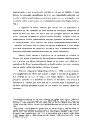 desempregados e aos precariamente inseridos no mercado de trabalho. A estes
últimos, fica reservada a possibilidade de terem suas necessidades satisfeitas pelo
modelo de política social residual, enquanto que os primeiros, os empregados, pelo
modelo de política social baseado nos resultados alcançados pelo esforço pessoal (p.
193-5).
A proposição de análise elaborada por Titmuss, uma das precursoras4
e
inspiradoras de uma variedade5
de novos estudos na investigação comparativa do
Estado de Bem-Estar, marca uma ruptura com uma concepção monolítica da política
social. Orienta-se na defesa das políticas sociais universais, incorpora a idéia da
diversidade das políticas, assim como de vias para a produção de bem-estar. Como
diz Esping-Andersen (1999), contribuiu para que os investigadores ultrapassassem a
“caixa preta” dos gastos, para o conteúdo dos Estados de Bem-Estar e, talvez o mais
importante, para analisar até que ponto o emprego e a vida ocupacional estão sendo
integrados pelo Estado, com vistas à ampliação dos direitos de cidadania.
Johnson (1990) destaca a importância de se considerar os modelos de
Titmuss, que, apesar de suas distintas disposições administrativas, estão relacionados
com o tema da extensão da desigualdade. Apesar de ter tomado como referência o
exemplo da Grã Bretanha para análise sobre a divisão social do bem-estar, considera
que sua análise é aplicável a qualquer sociedade avançada.
O terceiro enfoque informado por Esping-Andersen (1990), consiste em realizar
uma seleção teórica de critérios com os quais se julgam os tipos de EB, que pode ser
feito medindo os EB reais em relação a um modelo abstrato e classificando os
programas concretos ou a totalidade dos Estados de Bem-Estar. Este enfoque é
considerado a - histórico, pelo autor, além de não captar os ideais ou os projetos que
os atores históricos, pretendiam realizar, em seus esforços para alcançar o Estado de
Bem-Estar.
4
Inicialmente apresentada em sua obra Essays on the Welfare State. Londres : Allen and
Unwin, 1958. Em 1974, logo após sua morte (06/04/1973) foi editado Social Policy, que
consiste na versão editorial de um curso introdutório que ministrou durante muitos anos na
London Scholl of Economics, traduzido paro o espanhol e editado em Barcelona, pela Ariel, em
1981.
5
Stein Kuhnle (1997:36) destaca a existência de um grande número, e cada vez maior, de
estudos que buscam estabelecer modelos ideais de bem-estar ou classificações dos sistemas
de bem-estar. Além daqueles destacados no texto, Titmus (1958); Therborn (1989), Esping-
Andersen (1990); Moreno (2001), ver: Flora e Heidenheimer (1981); Ascoli (1984); Jones
(1985); Castles e Mitchel (1990); Ginsburg (1992); Deacon (1992); Liebfried (1993); Ferrera
(1996), dentre outros.
 