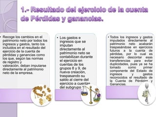 • Recoge los cambios en el
patrimonio neto por todos los
ingresos y gastos, tanto los
incluidos en el resultado del
ejercicio de la cuenta de
pérdidas y ganancias como
los que, según las normas
de registro y
valoración, deban imputarse
directamente al patrimonio
neto de la empresa.
• Los gastos e
ingresos que se
imputan
directamente al
patrimonio neto se
contabilizan durante
el ejercicio en
cuentas de los
grupos 8 y 9, de
nueva creación,
traspasando su
saldo al cierre del
ejercicio a cuentas
del subgrupo 13
• Todos los ingresos y gastos
imputados directamente al
patrimonio neto acabarán
traspasándose en ejercicios
futuros a la cuenta de
pérdidas, por lo cual es
necesario descontar esas
transferencias para evitar
duplicidades, pues ya se ha
tomado como primer
componente del Estado de
ingresos y gastos
reconocidos el resultado de
la Cuenta de Pérdidas y
Ganancias.
 