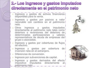  Ingresos y gastos de activos financieros
disponibles para la venta.
 Ingresos y gastos por pasivos a valor
razonable con cambios en el patrimonio
neto.
 Otros ingresos y gastos imputados
directamente al patrimonio neto tales como
deterioro o reversiones del deterioro de
determinadas participaciones y valores
representativos de deuda de empresas del
grupo o asociadas.
 Ingresos y gastos por coberturas de flujos
de efectivo.
 Ingresos y gastos por cobertura de
inversión neta en el extranjero.
 Diferencias de conversión.
 Ingresos por subvenciones de capital.
 Ingresos y gastos derivados del efecto
impositivo imputados directamente al
patrimonio neto.
 