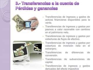  Transferencias de ingresos y gastos de
activos financieros disponibles para la
venta.
 Transferencias de ingresos y gastos por
pasivos a valor razonable con cambios
en el patrimonio neto.
 Transferencias de ingresos y gastos por
coberturas de flujos de efectivo.
 Transferencias de ingresos y gastos por
cobertura de inversión neta en el
extranjero.
 Transferencias de diferencias de
conversión.
 Transferencias de subvenciones de
capital.
 Transferencias de ingresos y gastos
derivados del efecto impositivo
 