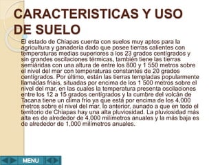 CARACTERISTICAS Y USO
DE SUELO
El estado de Chiapas cuenta con suelos muy aptos para la
agricultura y ganadería dado que posee tierras calientes con
temperaturas medias superiores a los 23 grados centígrados y
sin grandes oscilaciones térmicas, también tiene las tierras
semiáridas con una altura de entre los 800 y 1 550 metros sobre
el nivel del mar con temperaturas constantes de 20 grados
centígrados. Por último, están las tierras templadas popularmente
llamadas friais, situadas por encima de los 1 500 metros sobre el
nivel del mar, en las cuales la temperatura presenta oscilaciones
entre los 12 a 15 grados centígrados y la cumbre del volcán de
Tacana tiene un clima frío ya que está por encima de los 4,000
metros sobre el nivel del mar, lo anterior, aunado a que en todo el
territorio de Chiapas hay una alta pluviosidad. La pluviosidad más
alta es de alrededor de 4,000 milímetros anuales y la más baja es
de alrededor de 1,000 milímetros anuales.
 