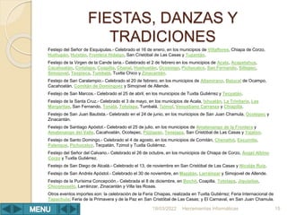 FIESTAS, DANZAS Y
TRADICIONES
Festejo del Señor de Esquipulas.- Celebrado el 16 de enero, en los municipios de Villaflores, Chiapa de Corzo,
Huitiupán, Huixtán, Frontera Hidalgo, San Cristóbal de Las Casas y Tuzantán.
Festejo de la Virgen de la Cande laria.- Celebrado el 2 de febrero en los municipios de Acala, Acapetahua,
Cacahoatán, Cintalapa, Coapilla, Chanal, Huehuetán, Ocosingo, Pichucalco, San Fernando, Siltepec,
Simojovel, Teopisca, Tumbalá, Tuxtla Chico y Zinacantán.
Festejo de San Caralampio.- Celebrado el 20 de febrero, en los municipios de Altamirano, Bejucal de Ocampo,
Cacahoatán, Comitán de Domínguez y Simojovel de Allende.
Festejo de San Marcos.- Celebrado el 25 de abril, en los municipios de Tuxtla Gutiérrez y Tecpatán.
Festejo de la Santa Cruz.- Celebrado el 3 de mayo, en los municipios de Acala, Ixhuatán, La Trinitaria, Las
Margaritas, San Fernando, Tonalá, Totolapa, Tumbalá, Tzimol, Venustiano Carranza y Chiapilla.
Festejo de San Juan Bautista.- Celebrado en el 24 de junio, en los municipios de San Juan Chamula, Ocotepec y
Zinacantán.
Festejo de Santiago Apóstol.- Celebrado el 25 de julio, en los municipios de Amatenango de la Frontera y
Amatenango del Valle, Cacahoatán, Ocotepec, Pijijiapan, Tenejapa, San Cristóbal de Las Casas y Yajalón.
Festejo de Santo Domingo.- Celebrado el 4 de agosto, en los municipios de Comitán, Chenalhó, Escuintla,
Palenque, Pichucalco, Tecpatán, Tzimol y Tuxtla Gutiérrez.
Festejo del Señor del Calvario.- Celebrado el 26 de octubre, en los municipios de Chiapa de Corzo, Ángel Albino
Corzo y Tuxtla Gutiérrez.
Festejo de San Diego de Alcalá.- Celebrado el 13, de noviembre en San Cristóbal de Las Casas y Nicolás Ruíz.
Festejo de San Andrés Apóstol.- Celebrado el 30 de noviembre, en Mazatán, Larráinzar y Simojovel de Allende.
Festejo de la Purísima Concepción.- Celebrada el 8 de diciembre, en Bochil, Coapilla, Totolapa, Jiquipilas,
Chicomuselo, Larráinzar, Zinacantán y Villa las Rosas.
Otros eventos importes son: la celebración de la Feria Chiapas, realizada en Tuxtla Gutiérrez; Feria Internacional de
Tapachula; Feria de la Primavera y de la Paz en San Cristóbal de Las Casas; y El Carnaval, en San Juan Chamula.
Herramientas Informáticas 15
18/03/2022
 