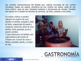 Herramientas Informáticas
16
Las comidas representativas del Estado son: cabeza horneada de res; cochito
horneado; tasajo con pepita; chanfaina de res; chipilín con bolita; caldo de res;
lomo relleno; sopa de pan; tostadas tuxtlecas y zihuamonte de venado. También
son típicos en el estado los tamales de cambray, de bola, untados y toro pinto.
En cuanto a dulces se pueden
saborear los suspiros de yuca,
chimbo en almíbar, nuégados, dulce
de leche, empanizado de panela y
cacahuate, melcocha, dulce de coco,
natillas, leche quemada, jocote y
nanche curtidos.
Y para refrescarse, las bebidas más
representativas del estado de
Chiapas son: el pozol de cacao y
blanco, tazcalate, pinole, y el agua
de chía.
18/03/2022
 