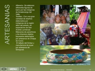 • Alfarería.- Se elaboran
diferentes figuras de
barro por las indígenas
de Amatenango del
Valle.
• Textiles.- Con una gran
variedad de diseños
elaborados por
indígenas de la región
altos del estado, en
especial los de San
Andrés Larráinzar.
• Máscaras de parachicos
y los diversos objetos
laqueados elaborados
por artesanos de Chiapa
de Corzo.
• El tallado del Ámbar y
manufactura de joyas
por artesanos de
Simojovel.
Herramientas Informáticas 18
18/03/2022
 