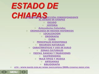  BIENVENIDO A LA SECCIÓN CORRESPONDIENTE
AL ESTADO DE CHIAPAS
 ESCUDO
 HISTORIA
 Antecedentes Coloniales
 CRONOLOGÍA DE HECHOS HISTÓRICOS
 LOCALIZACION
 OROGRAFIA
 CLIMA
 PRINCIPALES ECOSISTEMAS
 RECURSOS NATURALES
 CARACTERISTICAS Y USO DE SUELO
 ZONAS CULTURALES
 FIESTAS, DANZAS Y TRADICIONES
 GASTRONOMÍA
 TRAJE TIPICO Y MUSICA
 ARTESANIAS
 BIBLIOGRAFÍA
 HTTP://WWW.INAFED.GOB.MX/WORK/ENCICLOPEDIA/EMM07CHIAPAS/INDEX.HTML
Herramientas Informáticas 2
18/03/2022
 