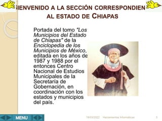 BIENVENIDO A LA SECCIÓN CORRESPONDIENTE
AL ESTADO DE CHIAPAS
Portada del tomo "Los
Municipios del Estado
de Chiapas" de la
Enciclopedia de los
Municipios de México,
editada en los años de
1987 y 1988 por el
entonces Centro
Nacional de Estudios
Municipales de la
Secretaría de
Gobernación, en
coordinación con los
estados y municipios
del país.
Herramientas Informáticas 3
18/03/2022
 
