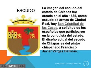 La imagen del escudo del
estado de Chiapas fue
creada en el año 1535, como
escudo de armas de Ciudad
Real, hoy San Cristóbal de
las Casas, a solicitud de los
españoles que participaron
en la conquista del estado.
El diseño actual del escudo
de Chiapas es del pintor
chiapaneco Francisco
Javier Vargas Ballinas.
H E R R A M I E N T A S I N F O R M Á T I C A S 4
ESCUDO
 