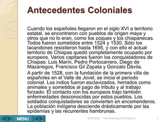 Antecedentes Coloniales
Cuando los españoles llegaron en el siglo XVI a territorio
estatal, se encontraron con pueblos de origen maya y
otros que no lo eran, como los zoques y los chiapanecas.
Todos fueron sometidos entre 1524 y 1530. Sólo los
lacandones resistieron hasta 1695, y con ello el actual
territorio de Chiapas quedó completamente ocupado por
europeos. Varios capitanes fueron los conquistadores de
Chiapas: Luis Marín, Pedro Portocarrero, Diego de
Mazariegos, Francisco Gil Zapata y Gonzalo Dávila.
A partir de 1528, con la fundación de la primera villa de
españoles en el Valle de Jovel, se inicia el periodo
colonial. Los indios fueron esclavizados, herrados como
animales y sometidos al pago de tributo y al trabajo
forzado. El contacto con los europeos trajo también
enfermedades desconocidas por estos pueblos. Los
soldados conquistadores se convierten en encomenderos.
La población indígena desciende drásticamente por las
epidemias y las recurrentes hambrunas.
Herramientas Informáticas 5
18/03/2022
 