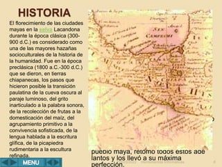 HISTORIA
El florecimiento de las ciudades
mayas en la selva Lacandona
durante la época clásica (300-
900 d.C.) es considerado como
una de las mayores hazañas
socioculturales de la historia de
la humanidad. Fue en la época
preclásica (1800 a.C.-300 d.C.)
que se dieron, en tierras
chiapanecas, los pasos que
hicieron posible la transición
paulatina de la cueva oscura al
paraje luminoso, del grito
inarticulado a la palabra sonora,
de la recolección de frutas a la
domesticación del maíz, del
agrupamiento primitivo a la
convivencia sofisticada, de la
lengua hablada a la escritura
glífica, de la picapiedra
rudimentaria a la escultura
refinada.
Las más recientes excavaciones
arqueológicas surgieren que fue en la
región costera del Soconusco donde
nació la cultura más antigua de
Mesoamérica: la mokaya. Alrededor de
1500 a.C. sus habitantes ya cultivaban
el maíz, vivían en casas y producían
alfarería. Fueron sus descendientes,
hablantes de un mixezoque antiguo, los
que se movieron más tarde hacia las
llanuras del Golfo y dieron allí
nacimiento a la cultura olmeca. En su
camino transístmico se entretuvieron en
el valle del río Grijalva y fundaron a
orillas de éste una gran ciudad, cuyas
ruinas aún pueden verse en la entrada
de Chiapa de Corzo. Allí fue encontrado
un pedazo de cerámica con la
inscripción calendárica más antigua
hasta hoy conocida: lleva la fecha de 36
a.C.; trescientos años más tarde, el
pueblo maya, retomó todos estos ade
lantos y los llevó a su máxima
perfección.
Herramientas Informáticas 6
18/03/2022
 