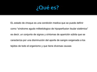 ¿Qué es?
EL estado de choque es una condición medica que se puede definir
como “síndrome agudo miltietiologico de hipoperfusion tisular sistémico”
es decir, un conjunto de signos y síntomas de aparición súbita que se
caracteriza por una disminución del aporte de sangre oxigenada a los
tejidos de todo el organismo y que tiene diversas causas