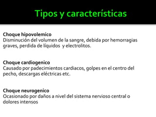 Choque hipovolemico
Disminución del volumen de la sangre, debida por hemorragias
graves, perdida de líquidos y electrolitos.
Choque cardiogenico
Causado por padecimientos cardiacos, golpes en el centro del
pecho, descargas eléctricas etc.
Choque neurogenico
Ocasionado por daños a nivel del sistema nervioso central o
dolores intensos
