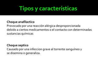 Choque anafilactico
Provocado por una reacción alérgica desproporcionada
debido a ciertos medicamentos o el contacto con determinadas
sustancias químicas
Choque septico
Causado por una infeccion grave al torrente sanguíneo y
se disemina o generaliza.