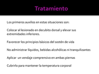 Los primeros auxilios en estas situaciones son:
Colocar al lesionado en decubito dorsal y elevar sus
extremidades inferiores.
Favorecer los principios básicos del sostén de vida
No administrar líquidos, bebidas alcohólicas ni tranquilizantes
Aplicar un vendaje comprensivo en ambas piernas
Cubrirlo para mantener la temperatura corporal