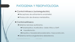 PATOGENIA Y FISIOPATOLOGIA
 Control intrínseco (autorregulación).
 Receptores de estiramiento endotelial.
 Producción de diversos metabolitos.

 Control extrínseco
 Sistema nervioso autónomo.
Parasimpático: Acetilcolina---óxido nítrico y GMP.
 Vasodilatación.
Simpático: Noradrenalina/adrenalina. Vasoconstricción.

 Sistema renina-angiotensina-aldosterona.
www.pharmedsolutionsinstitute.com.mx

Informes. 36246001

 