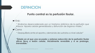 DEFINICION
Punto central es la perfusión tisular.
 Fink:
“ Síndrome desencadenado por un trastorno sistémico de la perfusión que
induce hipoxia celular generalizada y disfunción de órganos vitales.”

 Cerra
“ Desequilibrio entre el aporte y demanda de sustratos a nivel celular”
“Éstado en el que una acusada y extensa reducción de la perfusión tisular
eficaz lleva a lesión celular, inicialmente reversible y si se prolonga,
irreversible.”
www.pharmedsolutionsinstitute.com.mx

Informes. 36246001

 