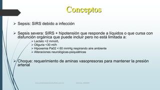 Conceptos
 Sepsis: SIRS debido a infección
 Sepsis severa: SIRS + hipotensión que responde a líquidos o que cursa con
disfunción orgánica que puede incluir pero no está limitada a:
 Lactato >2 mmol/L
 Oliguria <30 ml/h
 Hipoxemia Pa02 < 60 mmHg respirando aire ambiente
 Alteraciones neurológicas-psiquiátricas

 Choque: requerimiento de aminas vasopresoras para mantener la presión
arterial

www.pharmedsolutionsinstitute.com.mx

Informes. 36246001

 