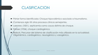 CLASIFICACION
 Primer forma identificada: Choque hipovolémico asociado a traumatismo.
 Comienzos siglo XX otros procesos clínicos semejantes.
 Laennec (1831), septicemia como causa distinta de choque.
 Fishber (1934), choque cardiogénico.

 Blalock. Precursor del sistema de clasificación más utilizado en la actualidad;
Oligohémico, cardiogénico, neurogénico y vasogénico.

www.pharmedsolutionsinstitute.com.mx

Informes. 36246001

 
