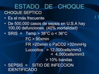 ESTADO DE CHOQUE
CHOQUE SEPTICO
• Es el más frecuente
• De 500,000 casos de sepsis en U.S.A hay
100,00 defunciones. (40% mortalidad)
• SRIS = Temp > 38°C o < 36°C
FC > 90xmin
FR >20xmin o PaCO2 >32mmHg
Lucocitos > 12,000cells/mm3
< 4,000cells/mm3
> 10% bandas
• SEPSIS = SITIO DE INFECCION
IDENTIFICADO
 