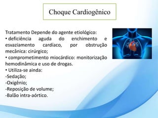 Choque Cardiogênico
Tratamento Depende do agente etiológico:
• deficiência aguda do enchimento e
esvaziamento cardíaco, por obstrução
mecânica: cirúrgico;
• comprometimento miocárdico: monitorização
hemodinâmica e uso de drogas.
• Utiliza-se ainda:
-Sedação;
-Oxigênio;
-Reposição de volume;
-Balão intra-aórtico.
 