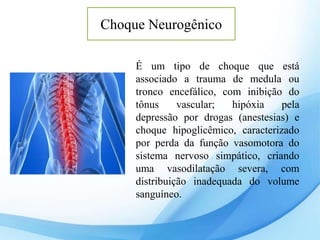 Choque Neurogênico
É um tipo de choque que está
associado a trauma de medula ou
tronco encefálico, com inibição do
tônus vascular; hipóxia pela
depressão por drogas (anestesias) e
choque hipoglicêmico, caracterizado
por perda da função vasomotora do
sistema nervoso simpático, criando
uma vasodilatação severa, com
distribuição inadequada do volume
sanguíneo.
 