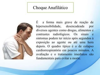 Choque Anafilático
É a forma mais grave de reação de
hipersensibilidade, desencadeada por
diversos agentes como drogas, alimentos e
contrastes radiológicos. Os sinais e
sintomas podem ter início após segundos à
exposição ao agente ou até uma hora
depois. O quadro típico é o de colapso
cardiorrespiratório em poucos minutos. A
avaliação e o tratamento imediatos são
fundamentais para evitar a morte.
 