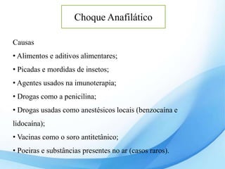 Choque Anafilático
Causas
• Alimentos e aditivos alimentares;
• Picadas e mordidas de insetos;
• Agentes usados na imunoterapia;
• Drogas como a penicilina;
• Drogas usadas como anestésicos locais (benzocaína e
lidocaína);
• Vacinas como o soro antitetânico;
• Poeiras e substâncias presentes no ar (casos raros).
 